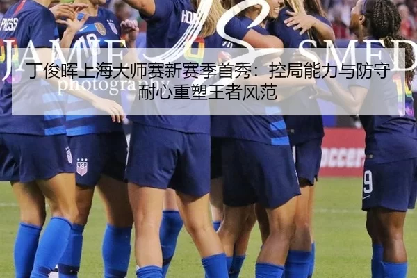丁俊晖上海大师赛新赛季首秀：控局能力与防守耐心重塑王者风范