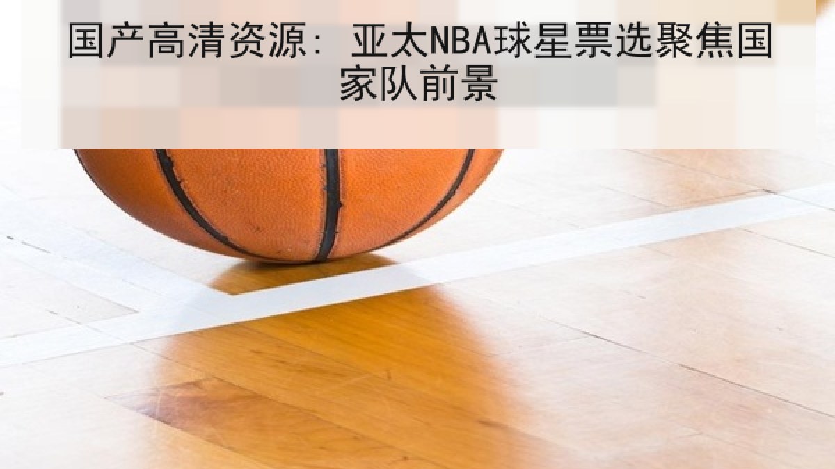 国产高清资源: 亚太NBA球星票选聚焦国家队前景
