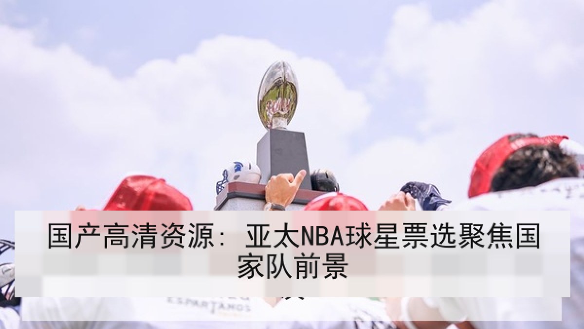 国产高清资源: 亚太NBA球星票选聚焦国家队前景