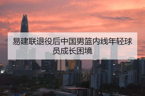 易建联退役后中国男篮内线年轻球员成长困境