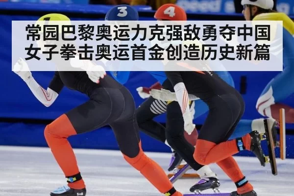 常园巴黎奥运力克强敌勇夺中国女子拳击奥运首金创造历史新篇