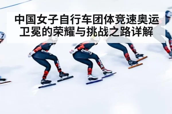 中国女子自行车团体竞速奥运卫冕的荣耀与挑战之路详解