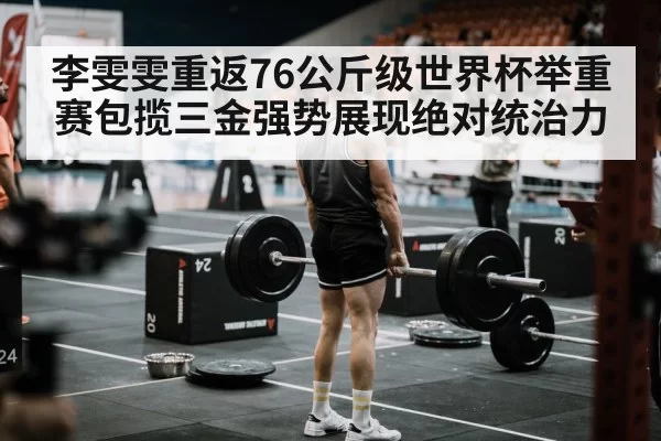 李雯雯重返76公斤级世界杯举重赛包揽三金强势展现绝对统治力