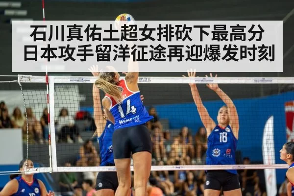 石川真佑土超女排砍下最高分 日本攻手留洋征途再迎爆发时刻